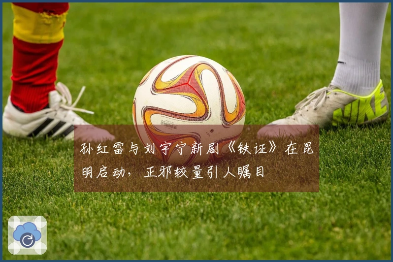孙红雷与刘宇宁新剧《铁证》在昆明启动，正邪较量引人瞩目