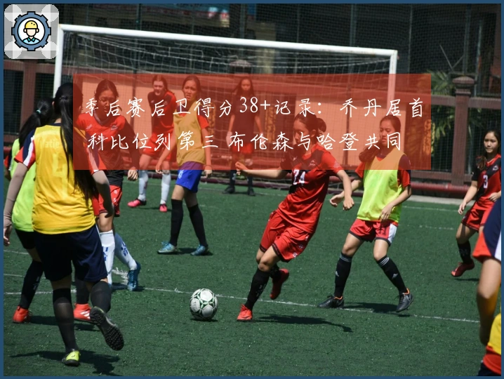 季后赛后卫得分38+记录：乔丹居首 科比位列第三 布伦森与哈登共同第四