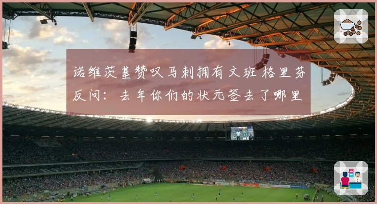 诺维茨基赞叹马刺拥有文班 格里芬反问：去年你们的状元签去了哪里？